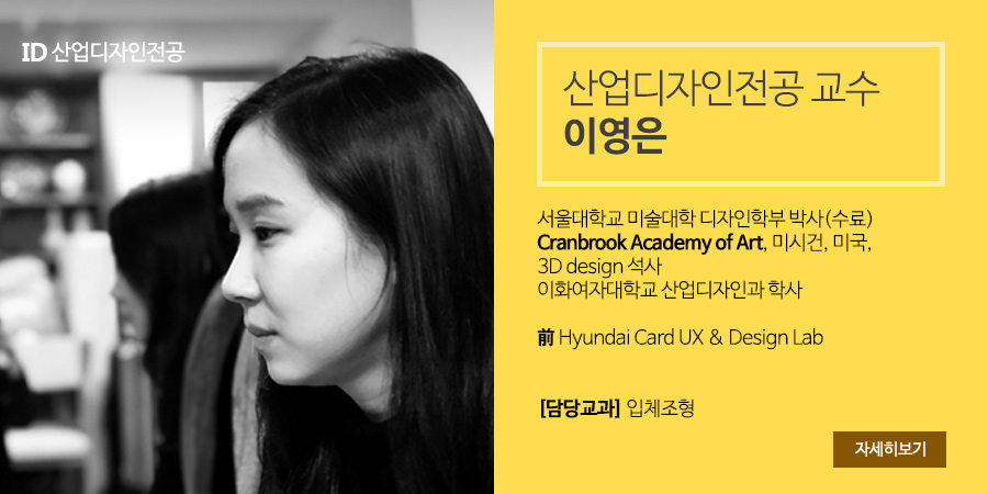 산업디자인전공 교수 이영은 - 서울대학교 미술대학 디자인학부 박사(수료), Cranbrook Academy of Art, 미시건, 미국, 3D design 석사, 이화여자대학교 산업디자인과 학사, 前 Hyundai Card UX & Design Lab, [담당교과] 입체조형